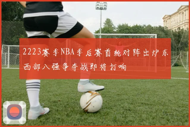 2223赛季NBA季后赛首轮对阵出炉东西部八强争夺战即将打响
