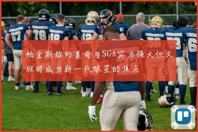 帕金斯称约基奇与SGA实力强大但文班将成为新一代球星的焦点